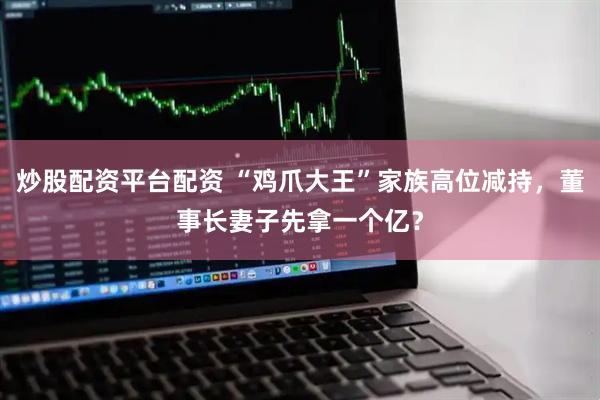 炒股配资平台配资 “鸡爪大王”家族高位减持，董事长妻子先拿一个亿？