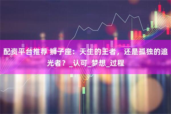 配资平台推荐 狮子座：天生的王者，还是孤独的追光者？_认可_梦想_过程