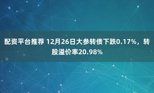 配资平台推荐 12月26日大参转债下跌0.17%，转股溢价率20.98%